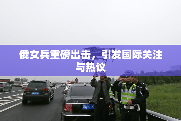 俄女兵重磅出击，引发国际关注与热议