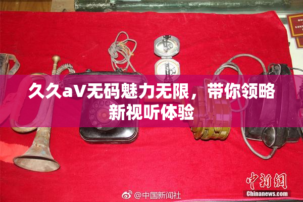 久久aV无码魅力无限，带你领略新视听体验