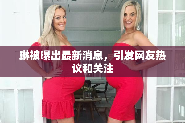 琳被曝出最新消息，引发网友热议和关注