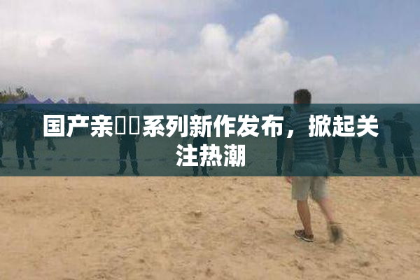 国产亲妺妺系列新作发布，掀起关注热潮