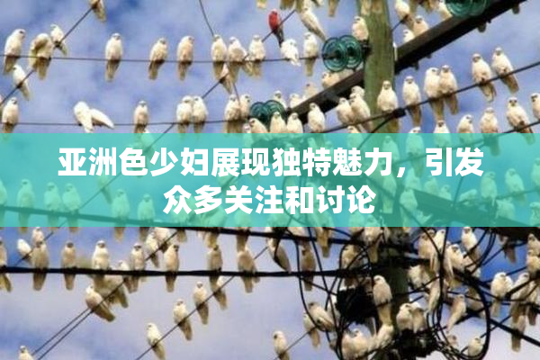 亚洲色少妇展现独特魅力，引发众多关注和讨论