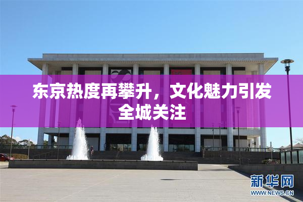 东京热度再攀升，文化魅力引发全城关注
