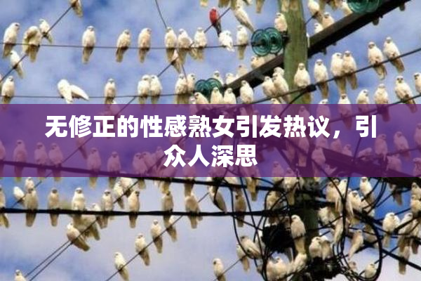 无修正的性感熟女引发热议，引众人深思