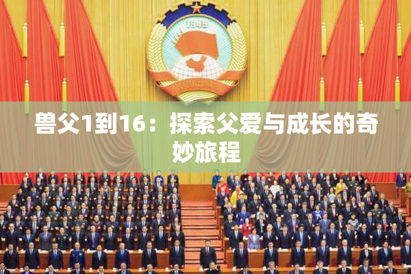 兽父1到16：探索父爱与成长的奇妙旅程