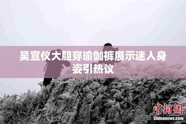 吴宣仪大胆穿瑜伽裤展示迷人身姿引热议