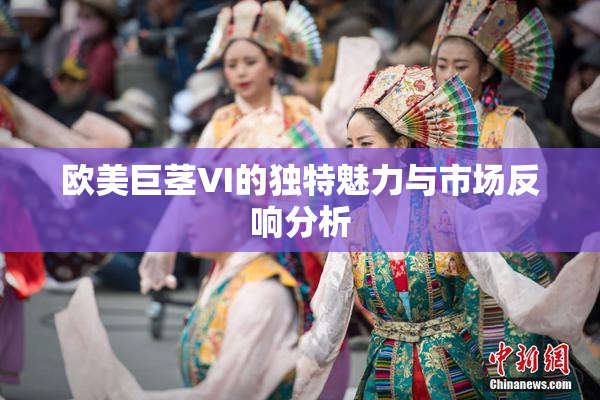 欧美巨茎VI的独特魅力与市场反响分析