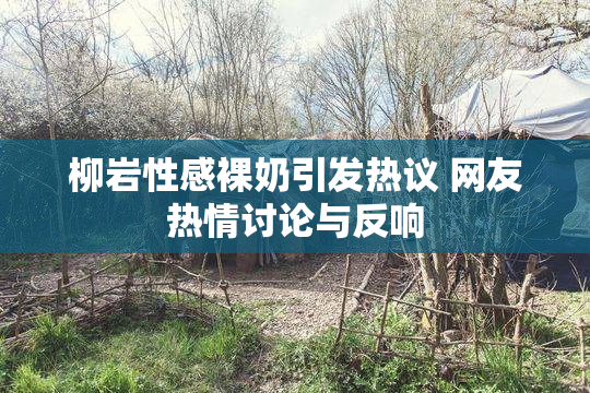 柳岩性感裸奶引发热议 网友热情讨论与反响