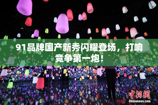 91品牌国产新秀闪耀登场，打响竞争第一炮！