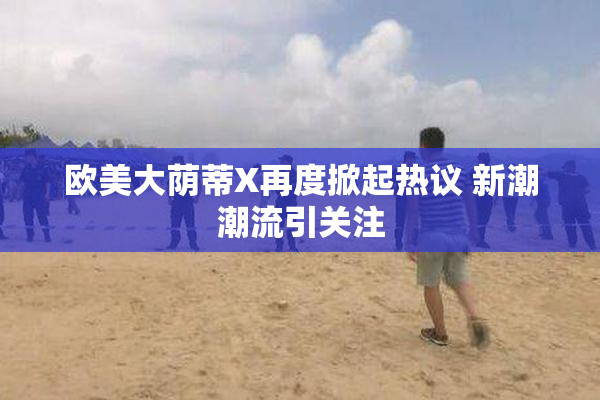 欧美大荫蒂X再度掀起热议 新潮潮流引关注