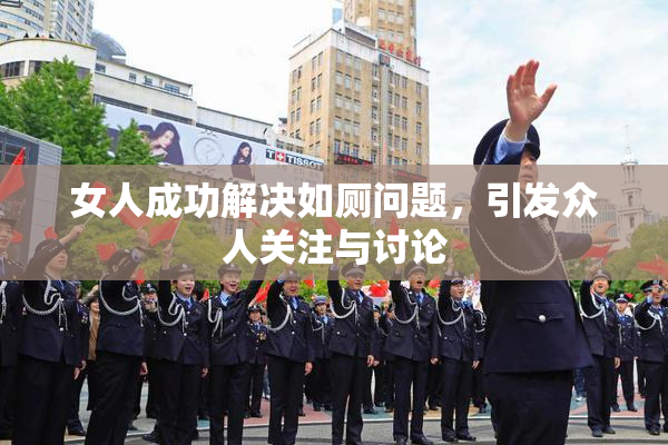 女人成功解决如厕问题，引发众人关注与讨论