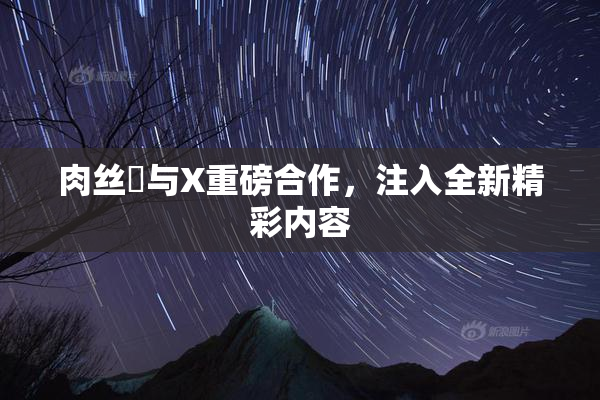 肉丝祙与X重磅合作，注入全新精彩内容