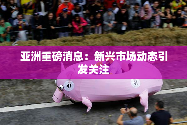 亚洲重磅消息：新兴市场动态引发关注