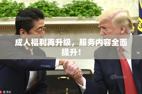 成人福利再升级，服务内容全面提升！