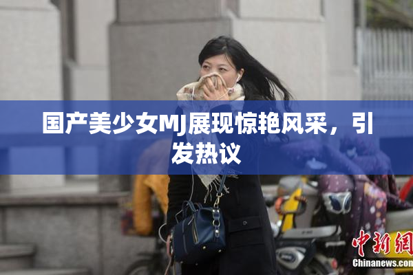 国产美少女MJ展现惊艳风采，引发热议