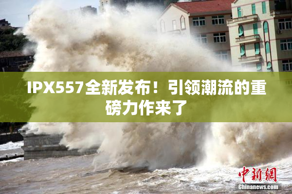 IPX557全新发布！引领潮流的重磅力作来了