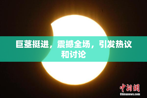 巨茎挺进，震撼全场，引发热议和讨论