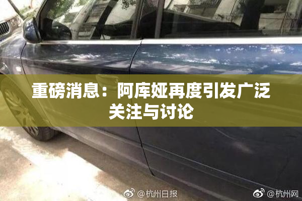 重磅消息：阿库娅再度引发广泛关注与讨论