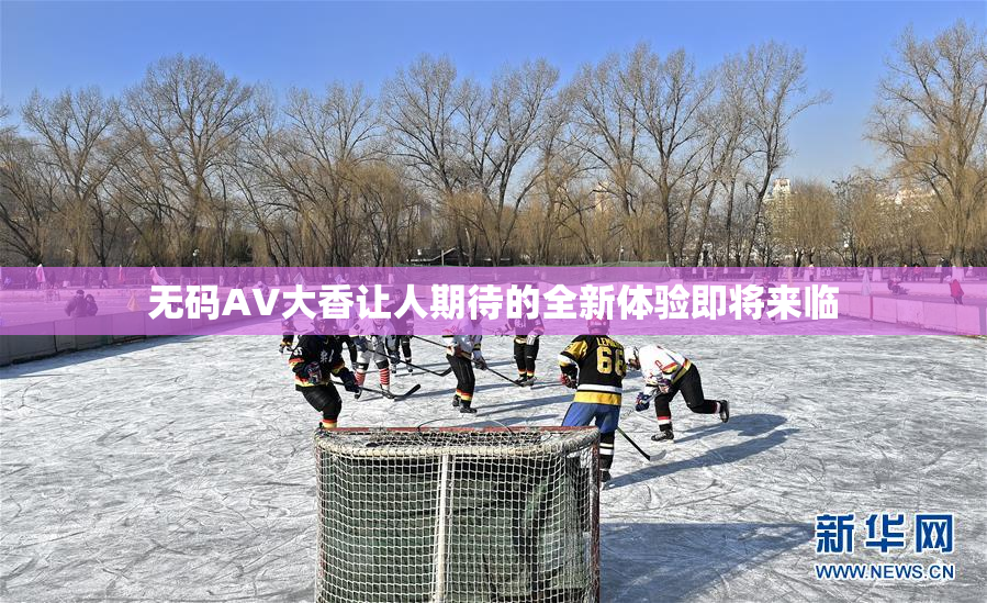 无码AV大香让人期待的全新体验即将来临