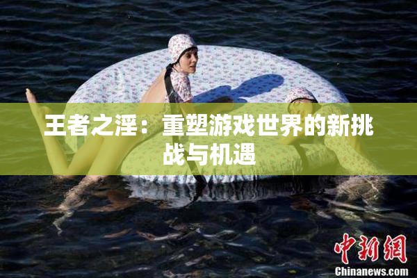 王者之淫：重塑游戏世界的新挑战与机遇