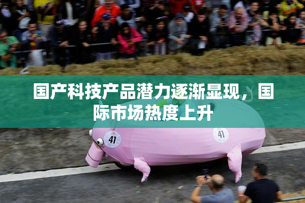 国产科技产品潜力逐渐显现，国际市场热度上升