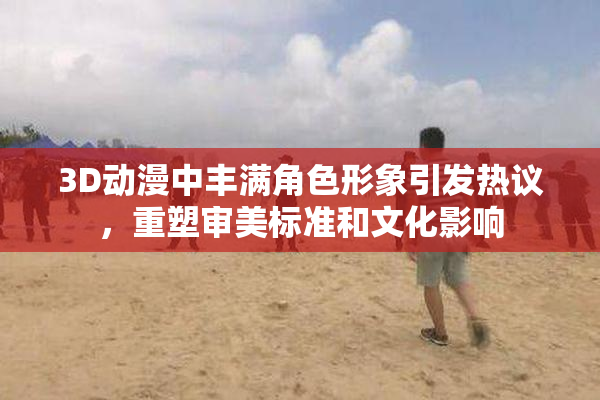 3D动漫中丰满角色形象引发热议，重塑审美标准和文化影响