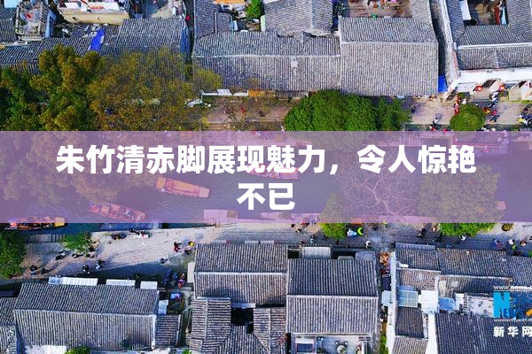朱竹清赤脚展现魅力，令人惊艳不已