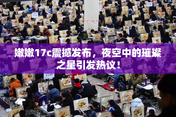 嫩嫩17c震撼发布，夜空中的璀璨之星引发热议！