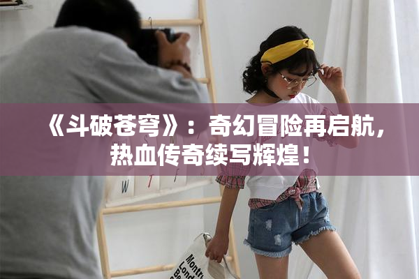 《斗破苍穹》：奇幻冒险再启航，热血传奇续写辉煌！