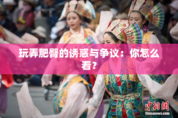 玩弄肥臀的诱惑与争议：你怎么看？
