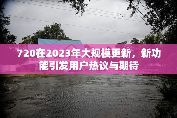 720在2023年大规模更新，新功能引发用户热议与期待