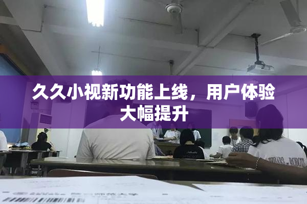 久久小视新功能上线，用户体验大幅提升