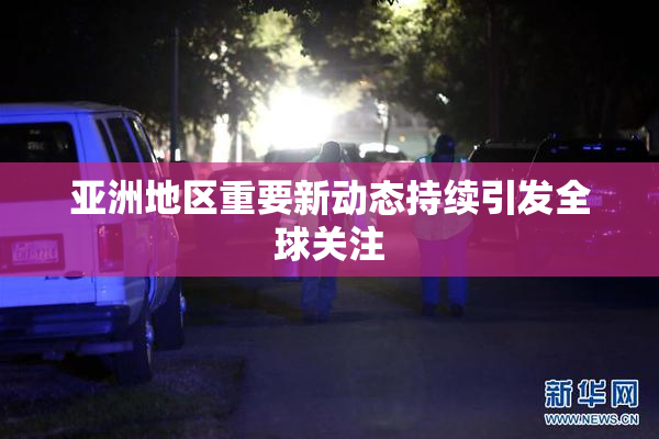 亚洲地区重要新动态持续引发全球关注