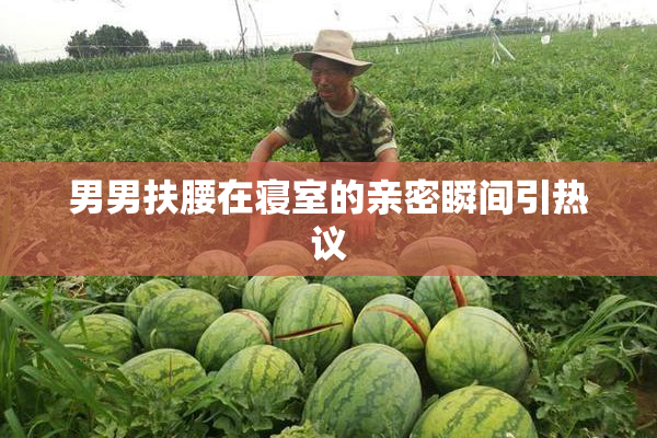 男男扶腰在寝室的亲密瞬间引热议