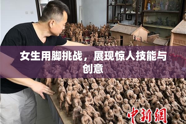 女生用脚挑战，展现惊人技能与创意