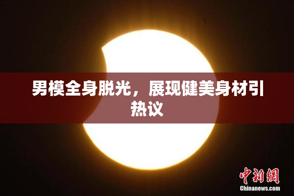 男模全身脱光，展现健美身材引热议