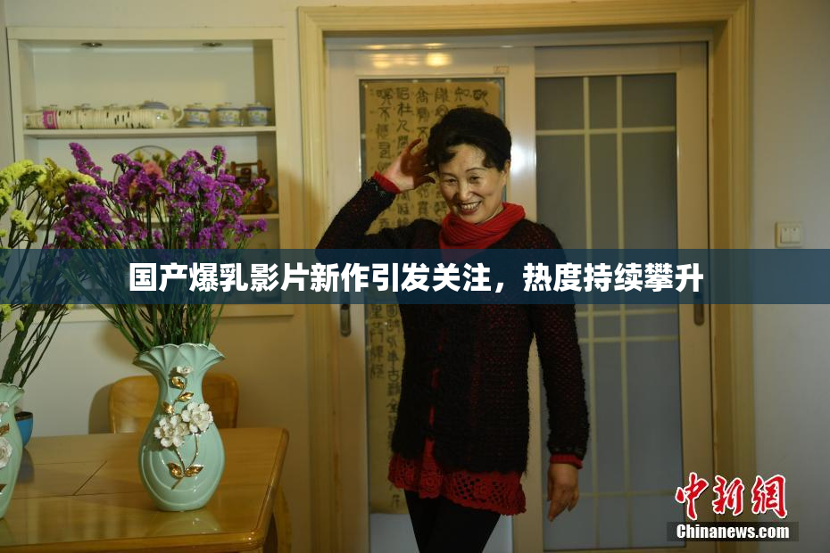 国产爆乳影片新作引发关注，热度持续攀升