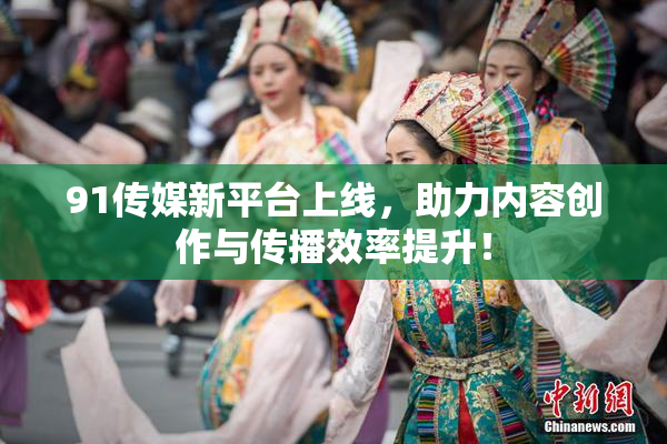91传媒新平台上线，助力内容创作与传播效率提升！