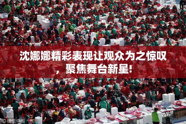 沈娜娜精彩表现让观众为之惊叹，聚焦舞台新星!