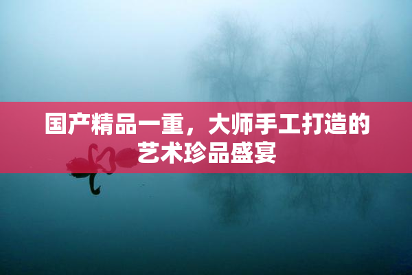 国产精品一重，大师手工打造的艺术珍品盛宴