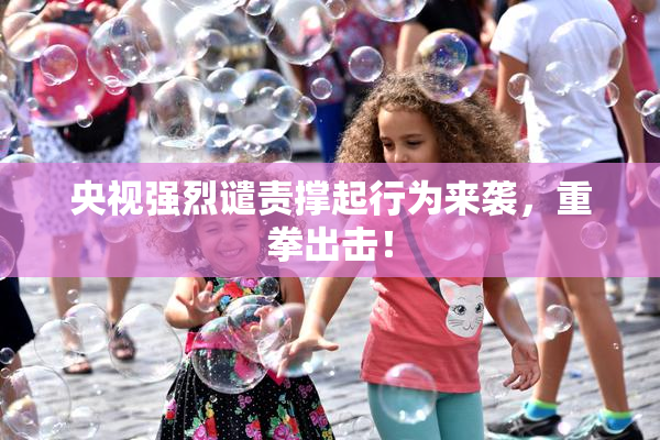 央视强烈谴责撑起行为来袭，重拳出击！