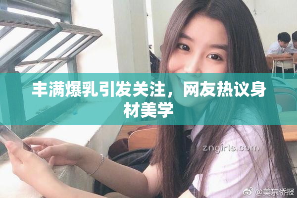 丰满爆乳引发关注，网友热议身材美学