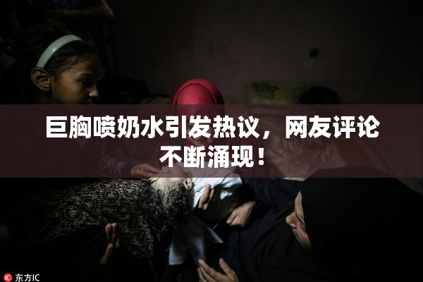 巨胸喷奶水引发热议，网友评论不断涌现！