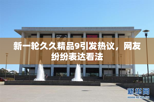 新一轮久久精品9引发热议，网友纷纷表达看法