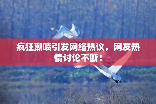 疯狂潮喷引发网络热议，网友热情讨论不断！