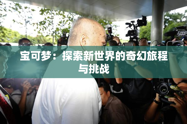 宝可梦：探索新世界的奇幻旅程与挑战