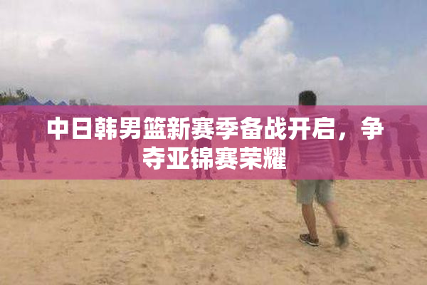 中日韩男篮新赛季备战开启，争夺亚锦赛荣耀