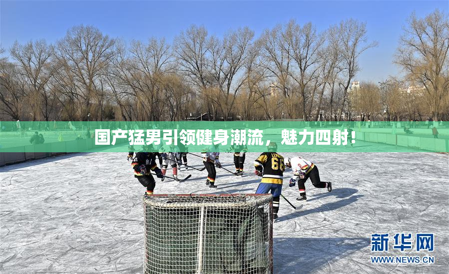 国产猛男引领健身潮流，魅力四射！