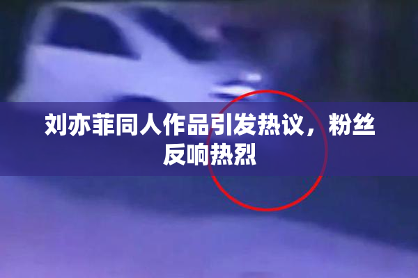 刘亦菲同人作品引发热议，粉丝反响热烈