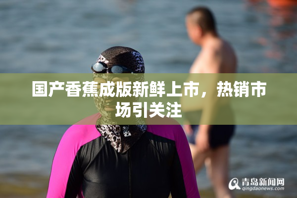 国产香蕉成版新鲜上市，热销市场引关注