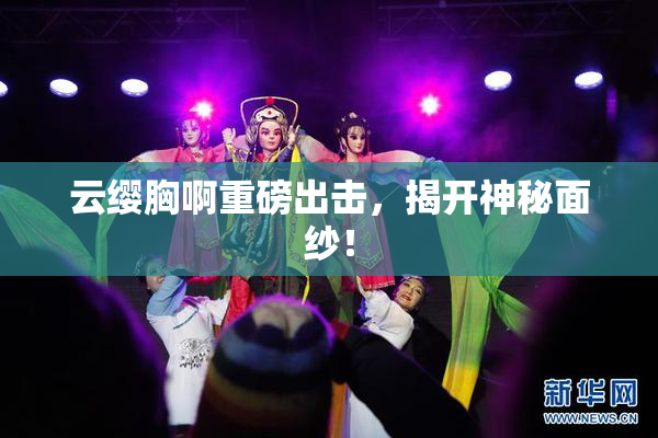 云缨胸啊重磅出击，揭开神秘面纱！